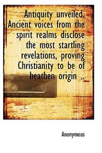 Antiquity Unveiled. Ancient Voices from the Spirit Realms Disclose the Most Startling Revelations, P