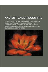Ancient Cambridgeshire; Or, an Attempt to Trace Roman and Other Ancient Roads That Passed Through the County of Cambridge with a Record of the Places