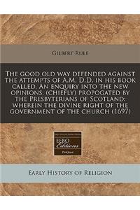 The Good Old Way Defended Against the Attempts of A.M. D.D. in His Book Called, an Enquiry Into the New Opinions, (Chiefly) Propogated by the Presbyterians of Scotland
