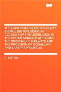 The First Principles of Railway Signalling Including an Account of the Legislation in the United Kingdom Affecting the Working of Railways and the Provision of Signalling and Safety Appliances