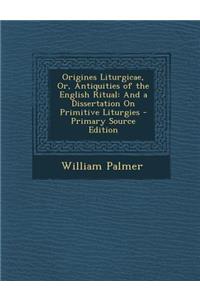 Origines Liturgicae, Or, Antiquities of the English Ritual: And a Dissertation on Primitive Liturgies - Primary Source Edition