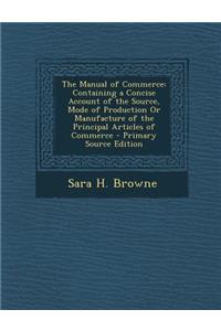 The Manual of Commerce: Containing a Concise Account of the Source, Mode of Production or Manufacture of the Principal Articles of Commerce: Containing a Concise Account of the Source, Mode of Production or Manufacture of the Principal Articles of Commerce