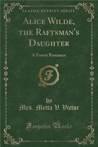 Alice Wilde, the Raftsman's Daughter: A Forest Romance (Classic Reprint)