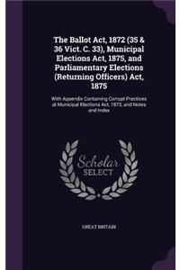 The Ballot Act, 1872 (35 & 36 Vict. C. 33), Municipal Elections Act, 1875, and Parliamentary Elections (Returning Officers) Act, 1875