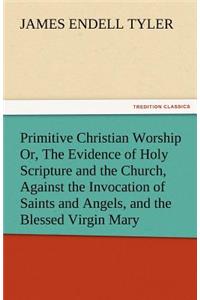 Primitive Christian Worship Or, the Evidence of Holy Scripture and the Church, Against the Invocation of Saints and Angels, and the Blessed Virgin Mar