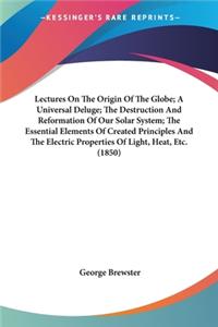 Lectures On The Origin Of The Globe; A Universal Deluge; The Destruction And Reformation Of Our Solar System; The Essential Elements Of Created Principles And The Electric Properties Of Light, Heat, Etc. (1850)