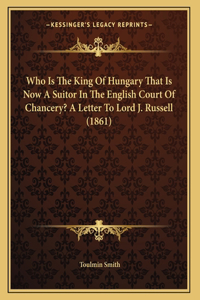 Who Is The King Of Hungary That Is Now A Suitor In The English Court Of Chancery? A Letter To Lord J. Russell (1861)