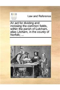 An act for dividing and inclosing the common fields, within the parish of Lutcham, alias Litcham, in the county of Norfolk; ...