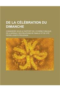 de la Celebration Du Dimanche; Consideree Sous Le Rapport de L'Hygiene Publique, de la Morale, Des Relations de Famille Et de Cite