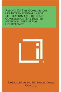 Report of the Commission on International Labor Legislation of the Peace Conference; The British National Industrial Conference