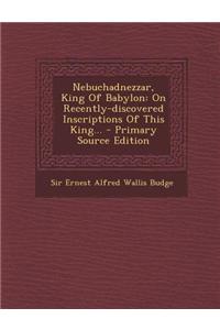 Nebuchadnezzar, King of Babylon: On Recently-Discovered Inscriptions of This King... - Primary Source Edition