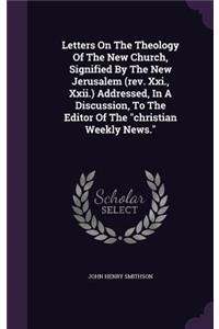 Letters on the Theology of the New Church, Signified by the New Jerusalem (REV. XXI., XXII.) Addressed, in a Discussion, to the Editor of the Christian Weekly News.