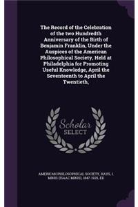 The Record of the Celebration of the two Hundredth Anniversary of the Birth of Benjamin Franklin, Under the Auspices of the American Philosophical Society, Held at Philadelphia for Promoting Useful Knowledge, April the Seventeenth to April the Twen