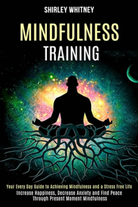 Mindfulness Training: Your Every Day Guide to Achieving Mindfulness and a Stress Free Life (Increase Happiness, Decrease Anxiety and Find Peace Through Present Moment Min