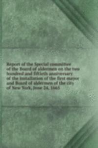 Report of the Special committee of the Board of aldermen on the two hundred and fiftieth anniversary of the installation of the first mayor and Board of aldermen of the city of New York, June 24, 1665