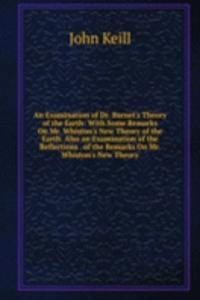 Examination of Dr. Burnet's Theory of the Earth: With Some Remarks On Mr. Whiston's New Theory of the Earth. Also an Examination of the Reflections . of the Remarks On Mr. Whiston's New Theory