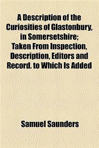 A Description of the Curiosities of Glastonbury, in Somersetshire; Taken from Inspection, Description, Editors and Record. to Which Is Added