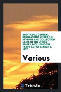 Additional General Regulations Under the Revenue and Collection Laws of the United States, Including the Tariff act of march 3, 1857