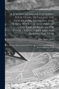 Jewish Calendar for Sixty-four Years, Detailing the new Moons, Festivals, and Fasts, With the Sections of the law as Read in the Synagogues Every Sabbath During the Year; Also the Days on Which the Hour for Commencing Sabbath is Altered; Together A