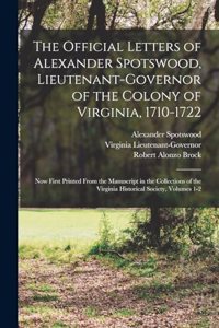 Official Letters of Alexander Spotswood, Lieutenant-Governor of the Colony of Virginia, 1710-1722: Now First Printed From the Manuscript in the Collections of the Virginia Historical Society, Volumes 1-2