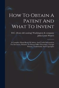 How To Obtain A Patent And What To Invent; A Complete Hand-book Of Advice And Useful Information For Inventors, Relative To Patent Office Procedure, Foreign Patents, Trademarks And Copyrights
