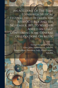 Account Of The First Edinburgh Musical Festival, Held Between The 30th October And 5th November, 1815. To Which Is Added An Essay, Containing Some General Observations On Music