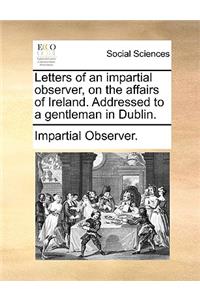 Letters of an Impartial Observer, on the Affairs of Ireland. Addressed to a Gentleman in Dublin.