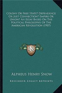 Colony or Free State? Dependence or Just Connection? Empire or Union? an Essay Based on the Political Philosophy of the American Revolution (1907)
