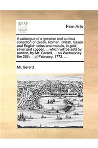 A catalogue of a genuine and curious collection of Greek, Roman, British, Saxon and English coins and medals, in gold, silver and copper, ... which will be sold by auction, by Mr. Gerard, ... on Wednesday the 26th ... of February, 1772. ...