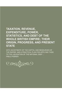 Taxation, Revenue, Expenditure, Power, Statistics, and Debt of the Whole British Empire; Their Origin, Progress, and Present State. with an Estimate of the Capital and Resources of the Empire, and a Practical Plan for Applying Them to the Liquidati