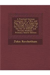 A Practical German Grammar; Or, a New and Easy Method of Acquiring a Thorough Knowledge of the German Language: For the Use of Schools and Private S