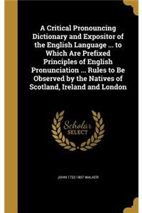 A Critical Pronouncing Dictionary and Expositor of the English Language ... to Which Are Prefixed Principles of English Pronunciation ... Rules to Be Observed by the Natives of Scotland, Ireland and London