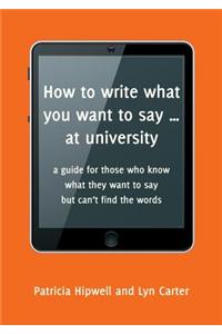 How to Write What You Want to Say ... at University: A Guide for Those Who Know What They Want to Say But Can't Find the Words
