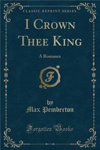 I Crown Thee King: A Romance (Classic Reprint)