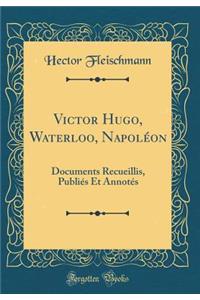 Victor Hugo, Waterloo, Napolï¿½on: Documents Recueillis, Publiï¿½s Et Annotï¿½s (Classic Reprint)