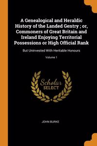 A Genealogical and Heraldic History of the Landed Gentry ; or, Commoners of Great Britain and Ireland Enjoying Territorial Possessions or High Official Rank