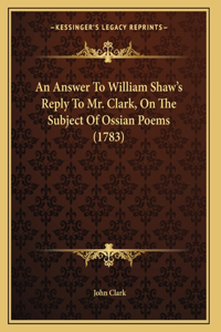 An Answer To William Shaw's Reply To Mr. Clark, On The Subject Of Ossian Poems (1783)