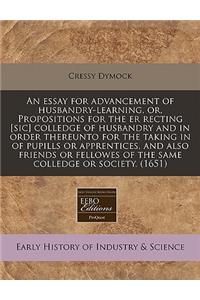 An Essay for Advancement of Husbandry-Learning, Or, Propositions for the Er Recting [sic] Colledge of Husbandry and in Order Thereunto for the Taking in of Pupills or Apprentices, and Also Friends or Fellowes of the Same Colledge or Society. (1651)