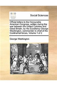 Official Letters to the Honourable American Congress, Written During the War Between the United Colonies and Great Britain, by His Excellency George Washington, Commander in Chief of the Continental Forces, Volume 1 of 2
