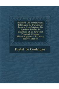 Histoire Des Institutions Politiques de L'Ancienne France: Les Origines Du Systeme Feodal: Le Benefice Et Le Patronat Pendant L'Epoque Merovingienne -