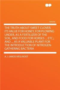 The Truth about Sweet Clover.Its Value for Honey, for Plowing Under, as a Fertilizer of the Soil, and Food for Horses ... Etc.; And ... as a Valuable Plant for the Introduction of Nitrogen-Gathering Bacteria
