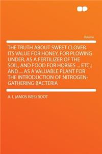 The Truth about Sweet Clover.Its Value for Honey, for Plowing Under, as a Fertilizer of the Soil, and Food for Horses ... Etc.; And ... as a Valuable Plant for the Introduction of Nitrogen-Gathering Bacteria