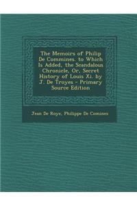 The Memoirs of Philip de Commines. to Which Is Added, the Scandalous Chronicle, Or, Secret History of Louis XI. by J. de Troyes - Primary Source Editi