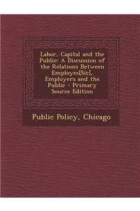 Labor, Capital and the Public: A Discussion of the Relations Between Employes[sic], Employers and the Public - Primary Source Edition