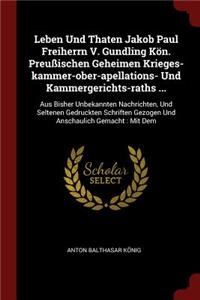 Leben Und Thaten Jakob Paul Freiherrn V. Gundling Kön. Preußischen Geheimen Krieges-Kammer-Ober-Apellations- Und Kammergerichts-Raths ...: Aus Bisher Unbekannten Nachrichten, Und Seltenen Gedruckten Schriften Gezogen Und Anschaulich Gemacht: Mit Dem