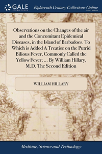 Observations on the Changes of the air and the Concomitant Epidemical Diseases, in the Island of Barbadoes. To Which is Added A Treatise on the Putrid Bilious Fever, Commonly Called the Yellow Fever; ... By William Hillary, M.D. The Second Edition