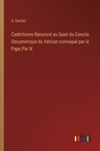 Catéchisme Raisonné au Suiet du Concile Oecuménique du Vatican convoqué par le Pape Pie IX