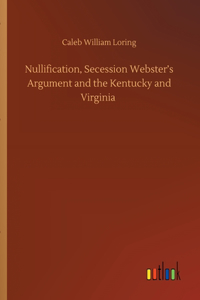 Nullification, Secession Webster's Argument and the Kentucky and Virginia