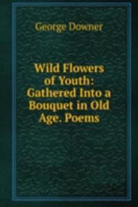 Wild Flowers of Youth: Gathered Into a Bouquet in Old Age. Poems.