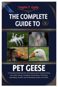 Complete Guide to Pet Geese: A Practical Manual for Choosing and Constructing the Ideal Coop, Feeding, Grooming, Training, Bonding, Health, and Breeding Geese at Home